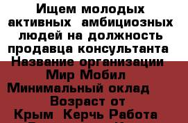 Ищем молодых активных, амбициозных людей на должность продавца-консультанта › Название организации ­ Мир Мобил › Минимальный оклад ­ 10 000 › Возраст от ­ 18 - Крым, Керчь Работа » Вакансии   . Крым,Керчь